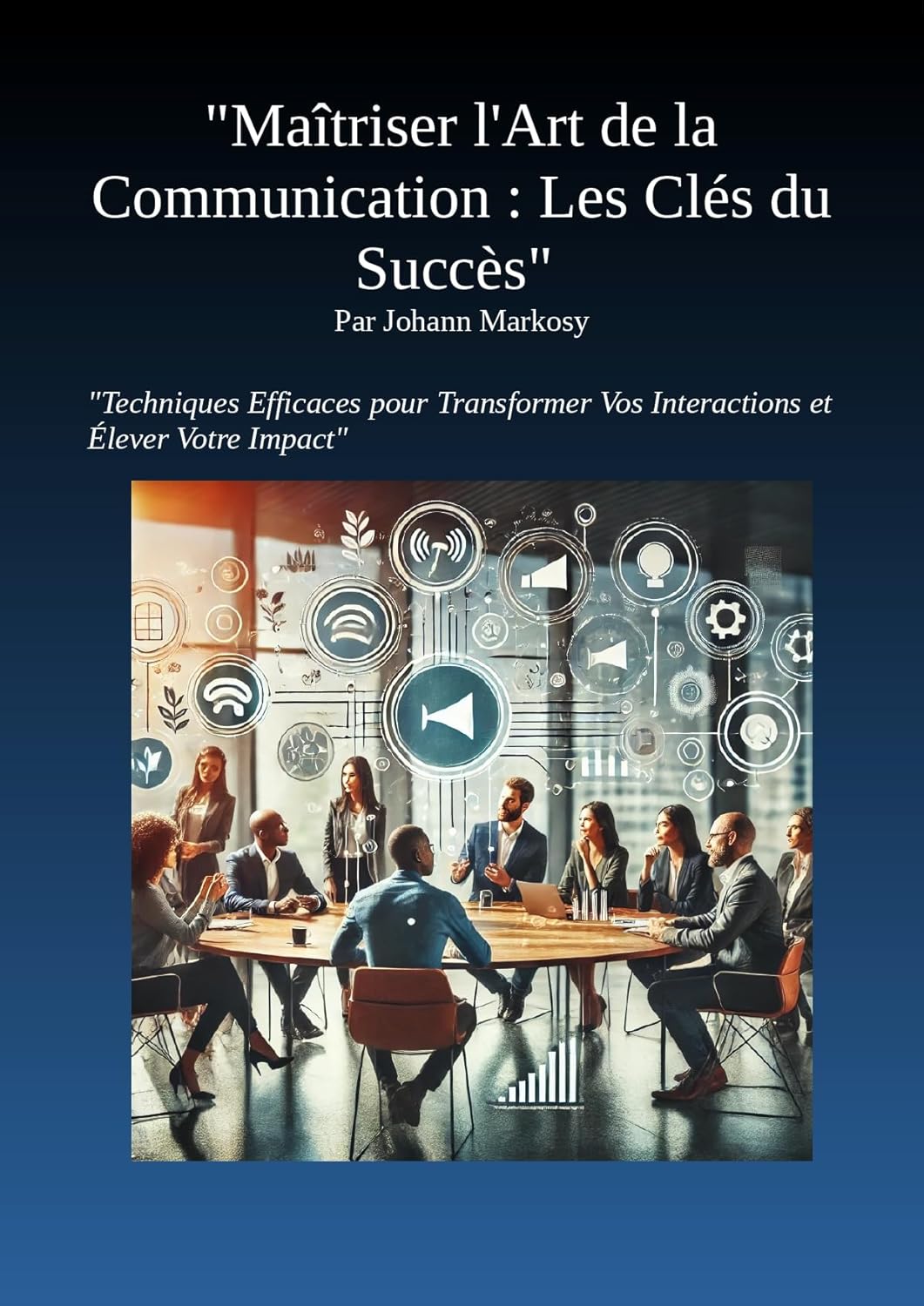"Maîtriser l'Art de la Communication : Les Clés du Succès: Techniques Efficaces pour Transformer Vos Interactions et Élever Votre Impact ("Leaders d'Impact")